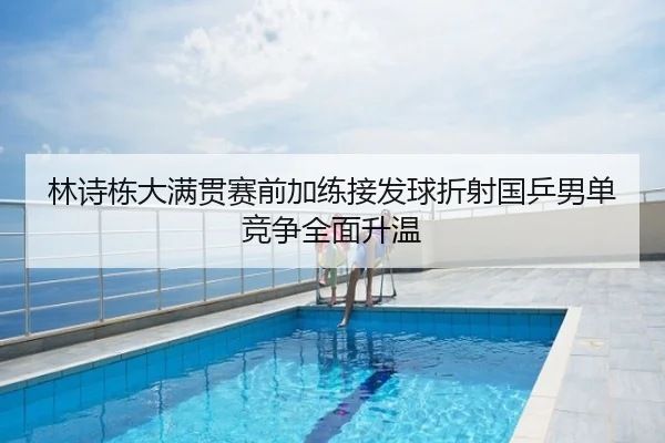 林诗栋大满贯赛前加练接发球折射国乒男单竞争全面升温
