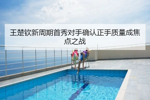王楚钦新周期首秀对手确认正手质量成焦点之战