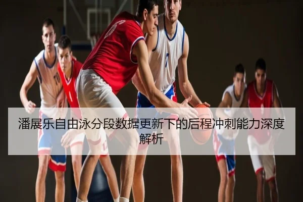 潘展乐自由泳分段数据更新下的后程冲刺能力深度解析