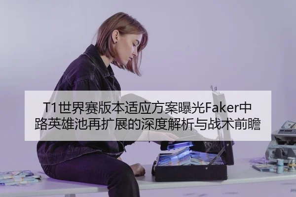 T1世界赛版本适应方案曝光Faker中路英雄池再扩展的深度解析与战术前瞻