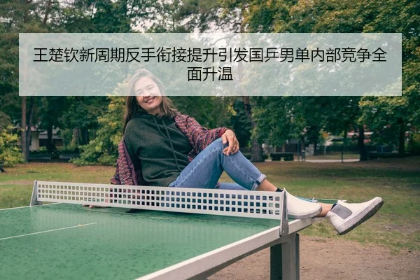 王楚钦新周期反手衔接提升引发国乒男单内部竞争全面升温