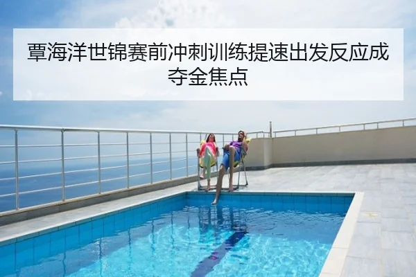 覃海洋世锦赛前冲刺训练提速出发反应成夺金焦点