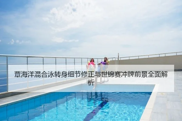 覃海洋混合泳转身细节修正与世锦赛冲牌前景全面解析