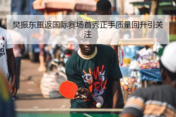 樊振东重返国际赛场首秀正手质量回升引关注