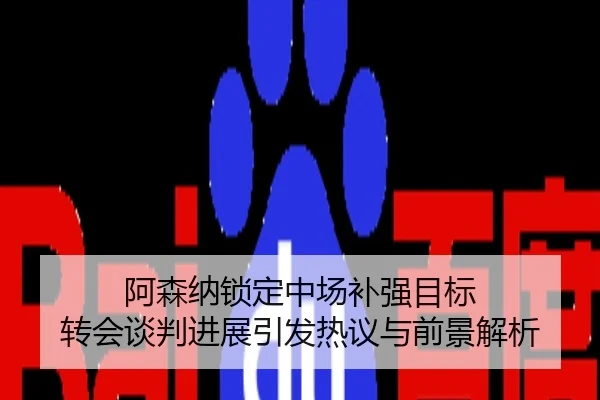 阿森纳锁定中场补强目标 转会谈判进展引发热议与前景解析