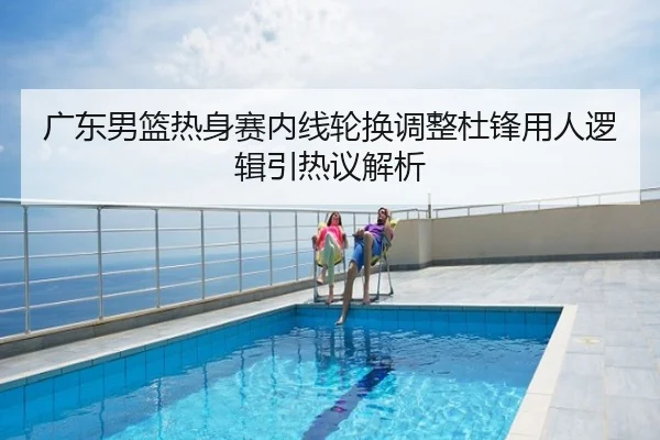 广东男篮热身赛内线轮换调整杜锋用人逻辑引热议解析