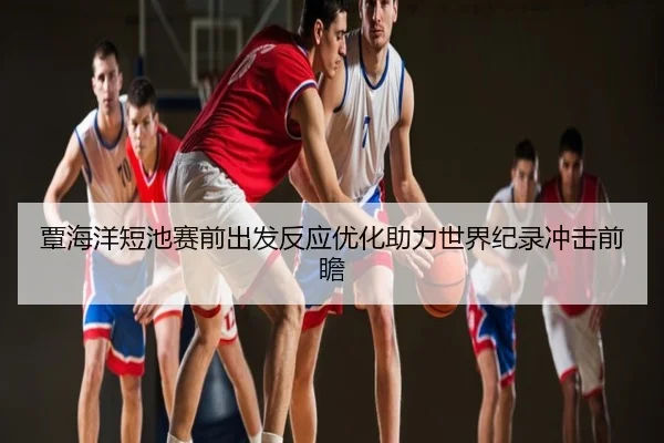 覃海洋短池赛前出发反应优化助力世界纪录冲击前瞻