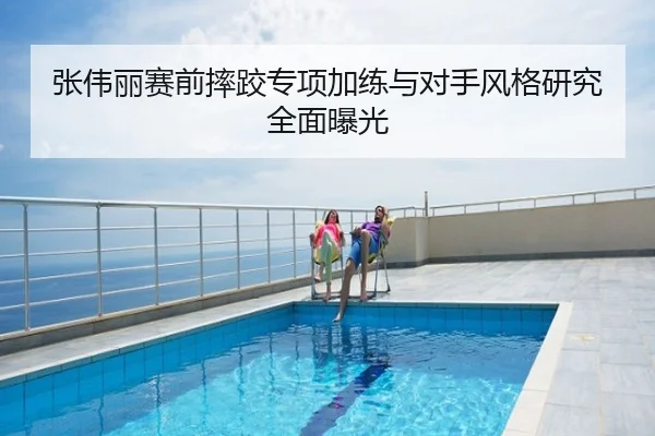 张伟丽赛前摔跤专项加练与对手风格研究全面曝光